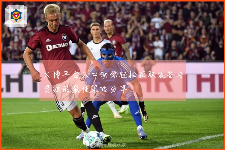 火博平台入口助你轻松获取装备与资源的最佳策略分享