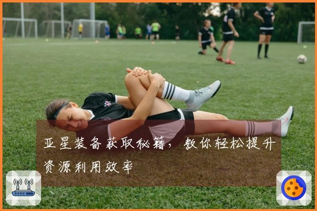 亚星装备获取秘籍，教你轻松提升资源利用效率