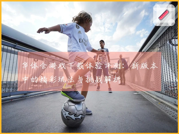 华体会游戏下载体验评测：新版本中的精彩玩法与挑战解析
