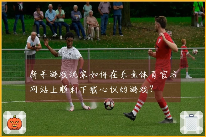 新手游戏玩家如何在乐竞体育官方网站上顺利下载心仪的游戏？