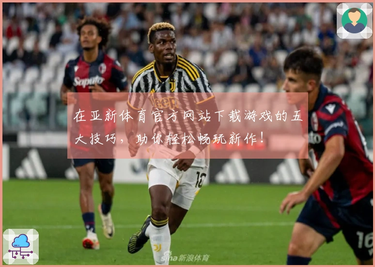 在亚新体育官方网站下载游戏的五大技巧，助你轻松畅玩新作！