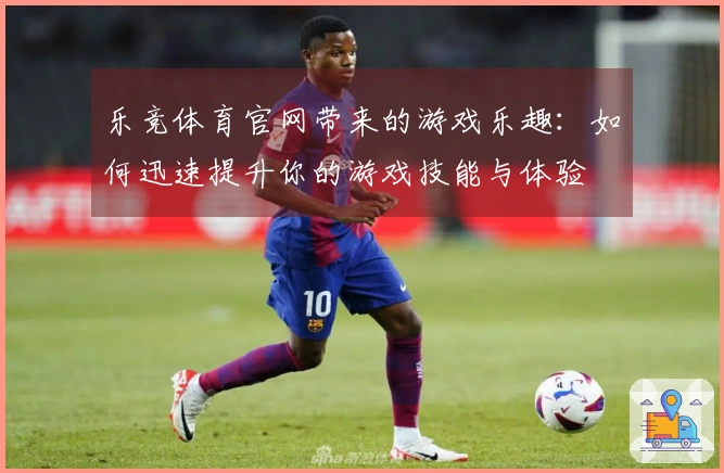 乐竞体育官网带来的游戏乐趣：如何迅速提升你的游戏技能与体验