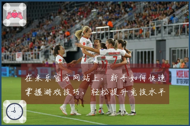 在米乐官方网站上，新手如何快速掌握游戏技巧，轻松提升竞技水平？